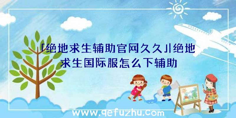 「绝地求生辅助官网久久」|绝地求生国际服怎么下辅助
